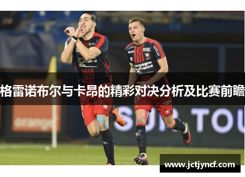 格雷诺布尔与卡昂的精彩对决分析及比赛前瞻